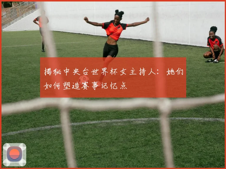 揭秘中央台世界杯女主持人:她们如何塑造赛事记忆点
