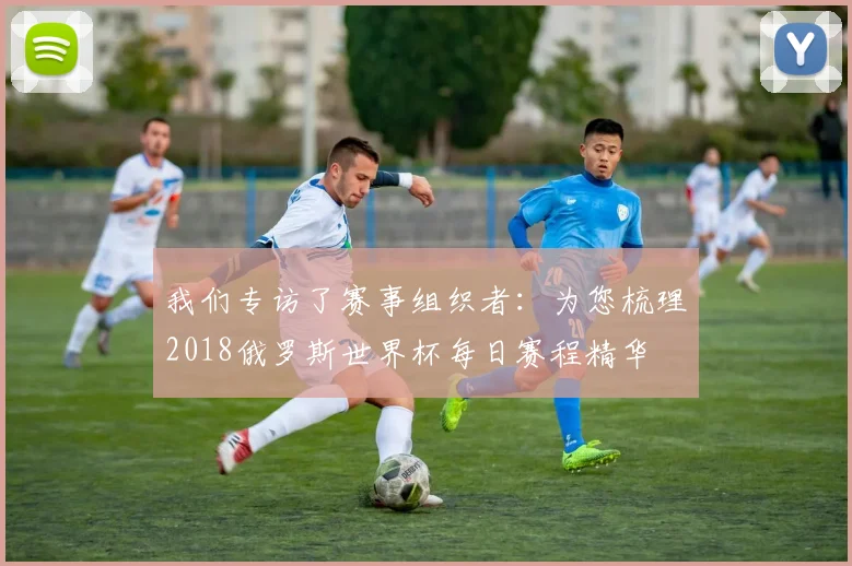 我们专访了赛事组织者：为您梳理2018俄罗斯世界杯每日赛程精华