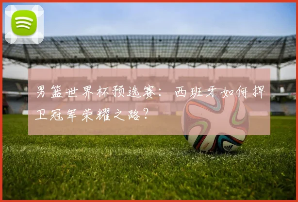 男篮世界杯预选赛：西班牙如何捍卫冠军荣耀之路？