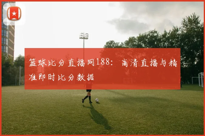 篮球比分直播网188：高清直播与精准即时比分数据
