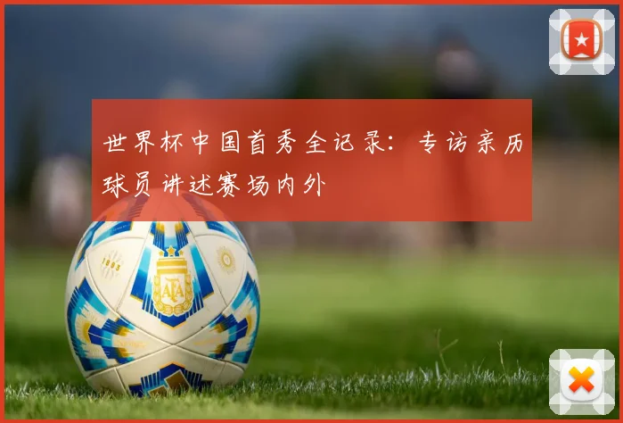 世界杯中国首秀全记录：专访亲历球员讲述赛场内外