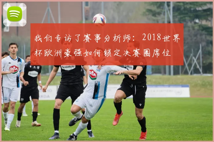 我们专访了赛事分析师：2018世界杯欧洲豪强如何锁定决赛圈席位