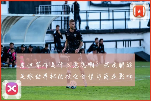 看世界杯是什么意思啊？深度解读足球世界杯的社会价值与商业影响