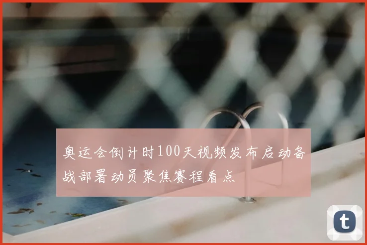 奥运会倒计时100天视频发布启动备战部署动员聚焦赛程看点