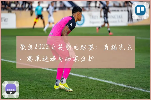 聚焦2022全英羽毛球赛：直播亮点、赛果速递与独家分析