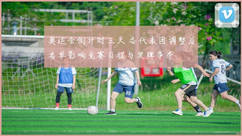 奥运会倒计时三天 各代表团调整后名单影响竞赛日程与奖牌争夺