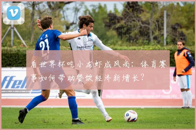 看世界杯吃小龙虾成风尚：体育赛事如何带动餐饮经济新增长？